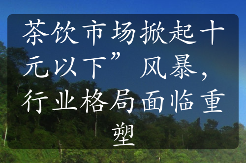 茶饮市场掀起十元以下”风暴，行业格局面临重塑