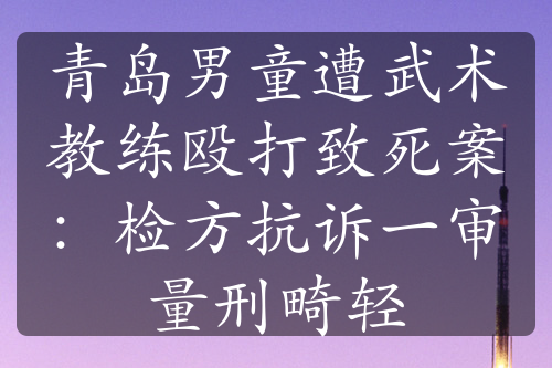 青岛男童遭武术教练殴打致死案：检方抗诉一审量刑畸轻