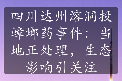 四川达州溶洞投蟑螂药事件：当地正处理，生态影响引关注