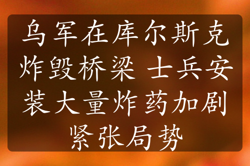 乌军在库尔斯克炸毁桥梁 士兵安装大量炸药加剧紧张局势