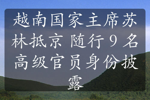 越南国家主席苏林抵京 随行 9 名高级官员身份披露