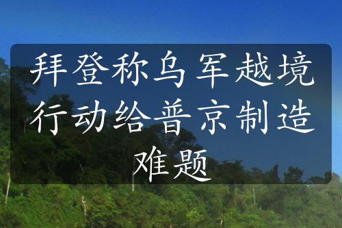 拜登称乌军越境行动给普京制造难题