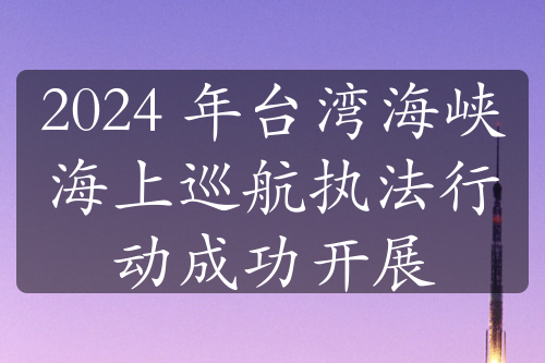 2024 年台湾海峡海上巡航执法行动成功开展