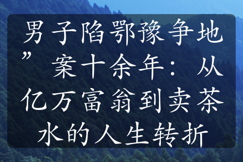 男子陷鄂豫争地”案十余年：从亿万富翁到卖茶水的人生转折