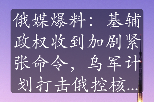 俄媒爆料：基辅政权收到加剧紧张命令，乌军计划打击俄控核设施