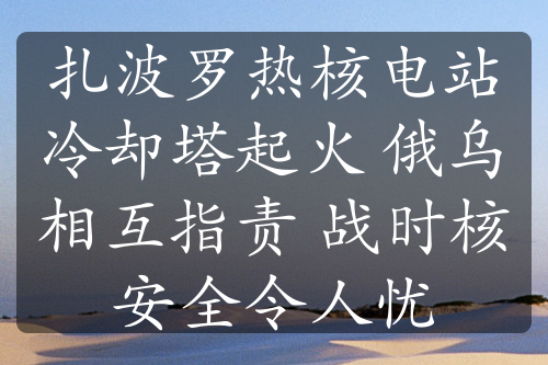 扎波罗热核电站冷却塔起火 俄乌相互指责 战时核安全令人忧