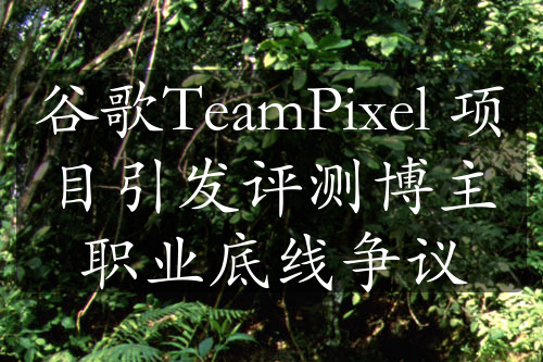 谷歌TeamPixel 项目引发评测博主职业底线争议