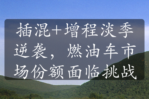 插混+增程淡季逆袭，燃油车市场份额面临挑战