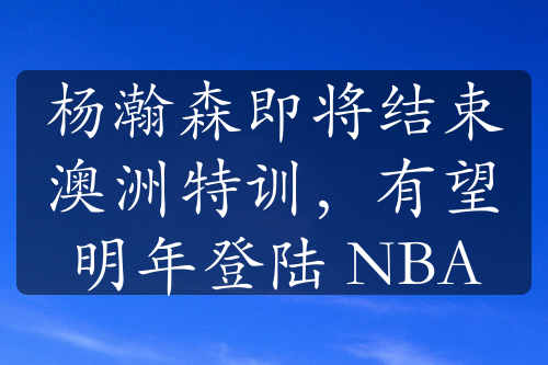 杨瀚森即将结束澳洲特训，有望明年登陆 NBA