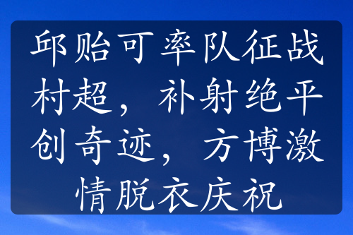 邱贻可率队征战村超，补射绝平创奇迹，方博激情脱衣庆祝