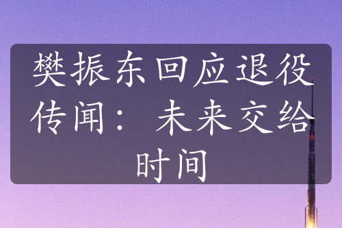 樊振东回应退役传闻：未来交给时间