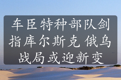 车臣特种部队剑指库尔斯克 俄乌战局或迎新变