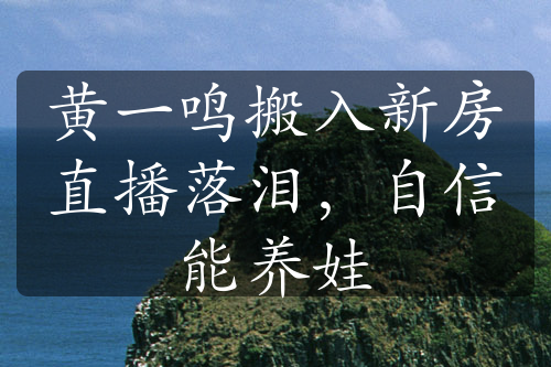 黄一鸣搬入新房直播落泪，自信能养娃